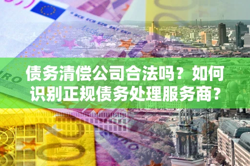 武汉债务清偿公司合法吗？如何识别正规债务处理服务商？