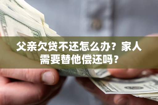 武汉父亲欠贷不还怎么办？家人需要替他偿还吗？